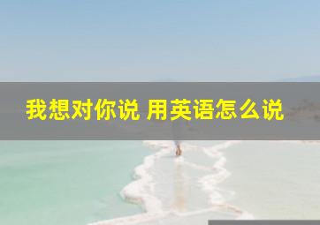 我想对你说 用英语怎么说